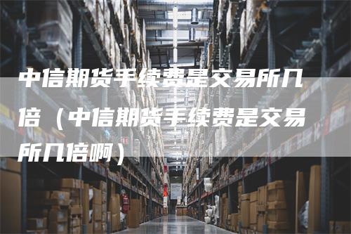 中信期货手续费是交易所几倍（中信期货手续费是交易所几倍啊）