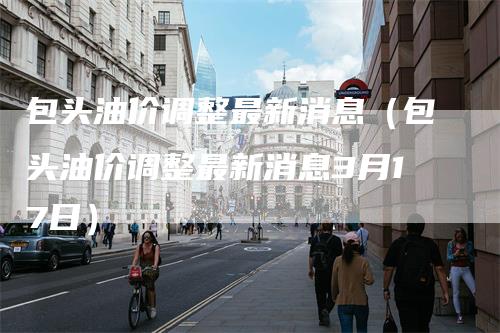 包头油价调整最新消息（包头油价调整最新消息3月17日）