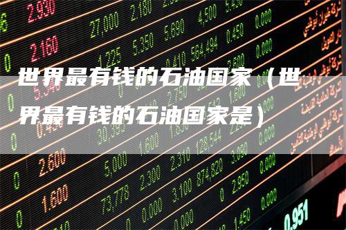 世界最有钱的石油国家（世界最有钱的石油国家是）